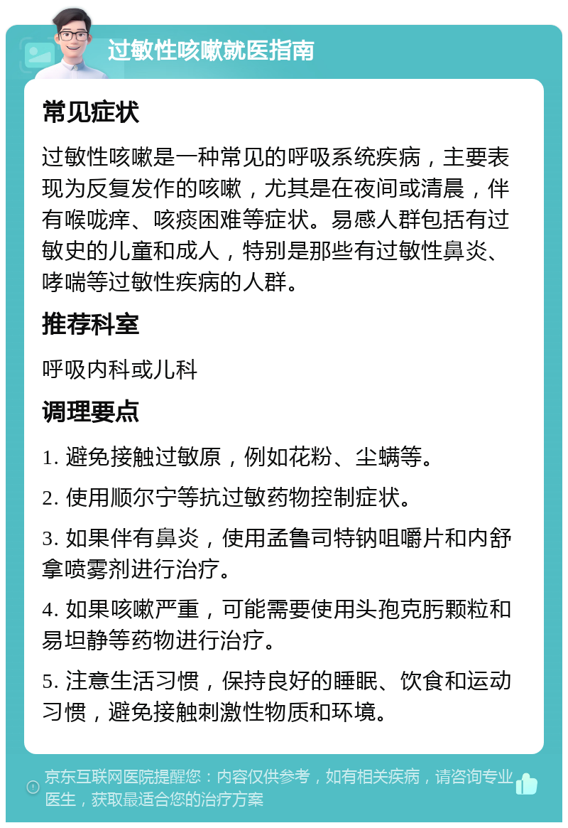 过敏性咳嗽就医指南 常见症状 过敏性咳嗽是一种常见的呼吸系统疾病，主要表现为反复发作的咳嗽，尤其是在夜间或清晨，伴有喉咙痒、咳痰困难等症状。易感人群包括有过敏史的儿童和成人，特别是那些有过敏性鼻炎、哮喘等过敏性疾病的人群。 推荐科室 呼吸内科或儿科 调理要点 1. 避免接触过敏原，例如花粉、尘螨等。 2. 使用顺尔宁等抗过敏药物控制症状。 3. 如果伴有鼻炎，使用孟鲁司特钠咀嚼片和内舒拿喷雾剂进行治疗。 4. 如果咳嗽严重，可能需要使用头孢克肟颗粒和易坦静等药物进行治疗。 5. 注意生活习惯，保持良好的睡眠、饮食和运动习惯，避免接触刺激性物质和环境。