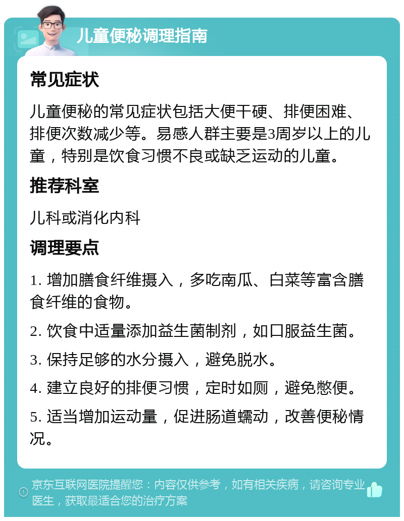 儿童便秘调理指南 常见症状 儿童便秘的常见症状包括大便干硬、排便困难、排便次数减少等。易感人群主要是3周岁以上的儿童，特别是饮食习惯不良或缺乏运动的儿童。 推荐科室 儿科或消化内科 调理要点 1. 增加膳食纤维摄入，多吃南瓜、白菜等富含膳食纤维的食物。 2. 饮食中适量添加益生菌制剂，如口服益生菌。 3. 保持足够的水分摄入，避免脱水。 4. 建立良好的排便习惯，定时如厕，避免憋便。 5. 适当增加运动量，促进肠道蠕动，改善便秘情况。