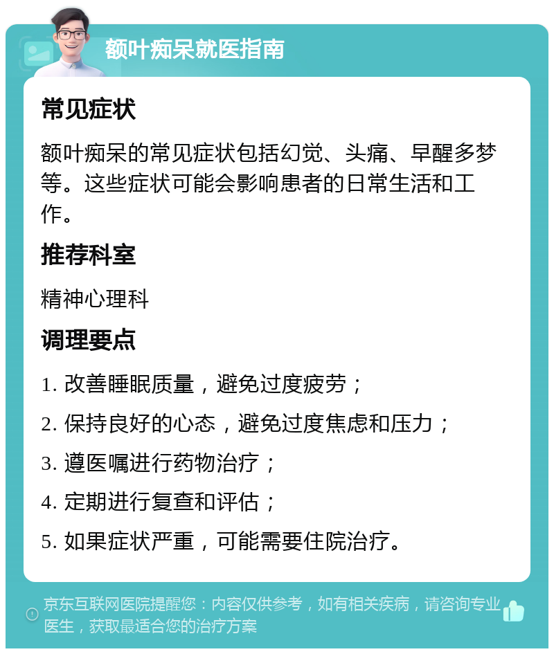 额叶痴呆就医指南 常见症状 额叶痴呆的常见症状包括幻觉、头痛、早醒多梦等。这些症状可能会影响患者的日常生活和工作。 推荐科室 精神心理科 调理要点 1. 改善睡眠质量，避免过度疲劳； 2. 保持良好的心态，避免过度焦虑和压力； 3. 遵医嘱进行药物治疗； 4. 定期进行复查和评估； 5. 如果症状严重，可能需要住院治疗。