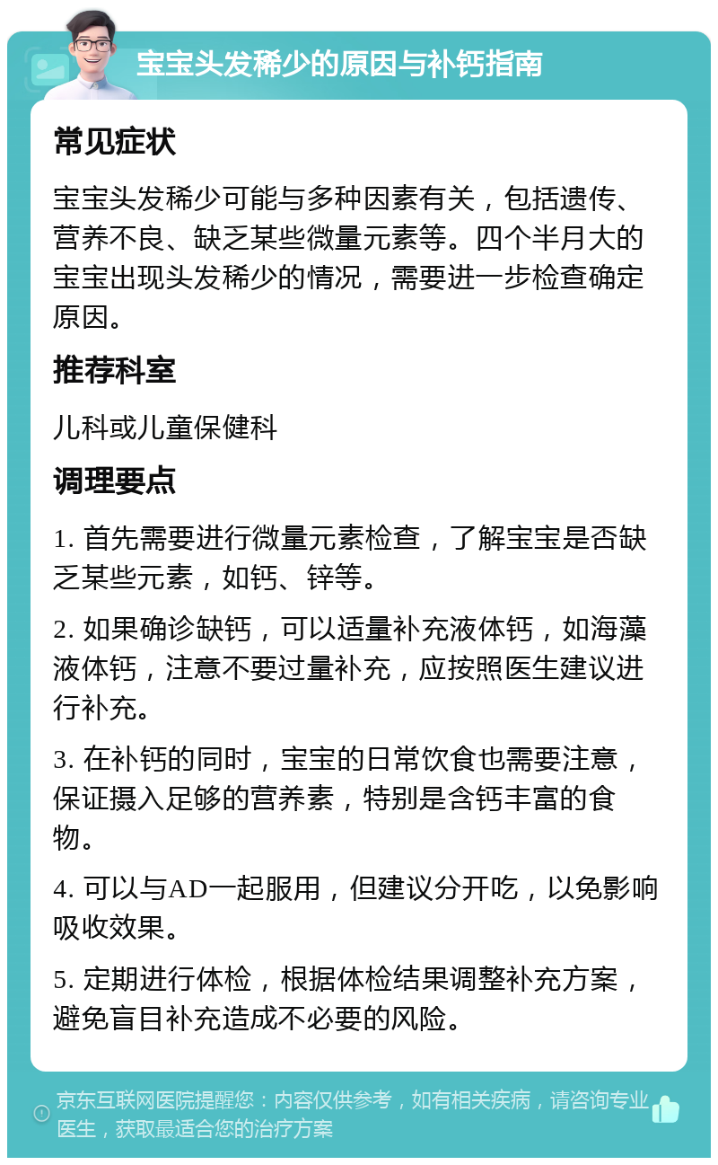 宝宝头发稀少的原因与补钙指南 常见症状 宝宝头发稀少可能与多种因素有关，包括遗传、营养不良、缺乏某些微量元素等。四个半月大的宝宝出现头发稀少的情况，需要进一步检查确定原因。 推荐科室 儿科或儿童保健科 调理要点 1. 首先需要进行微量元素检查，了解宝宝是否缺乏某些元素，如钙、锌等。 2. 如果确诊缺钙，可以适量补充液体钙，如海藻液体钙，注意不要过量补充，应按照医生建议进行补充。 3. 在补钙的同时，宝宝的日常饮食也需要注意，保证摄入足够的营养素，特别是含钙丰富的食物。 4. 可以与AD一起服用，但建议分开吃，以免影响吸收效果。 5. 定期进行体检，根据体检结果调整补充方案，避免盲目补充造成不必要的风险。