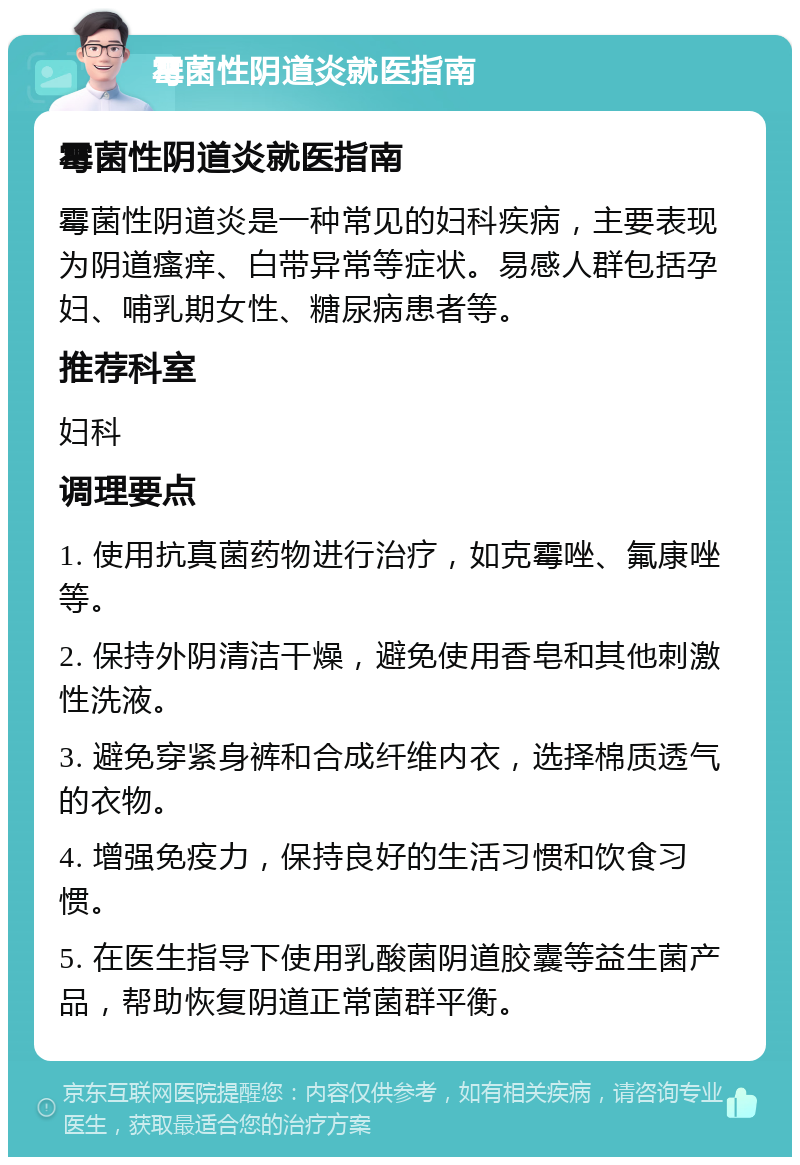 霉菌性阴道炎就医指南 霉菌性阴道炎就医指南 霉菌性阴道炎是一种常见的妇科疾病，主要表现为阴道瘙痒、白带异常等症状。易感人群包括孕妇、哺乳期女性、糖尿病患者等。 推荐科室 妇科 调理要点 1. 使用抗真菌药物进行治疗，如克霉唑、氟康唑等。 2. 保持外阴清洁干燥，避免使用香皂和其他刺激性洗液。 3. 避免穿紧身裤和合成纤维内衣，选择棉质透气的衣物。 4. 增强免疫力，保持良好的生活习惯和饮食习惯。 5. 在医生指导下使用乳酸菌阴道胶囊等益生菌产品，帮助恢复阴道正常菌群平衡。