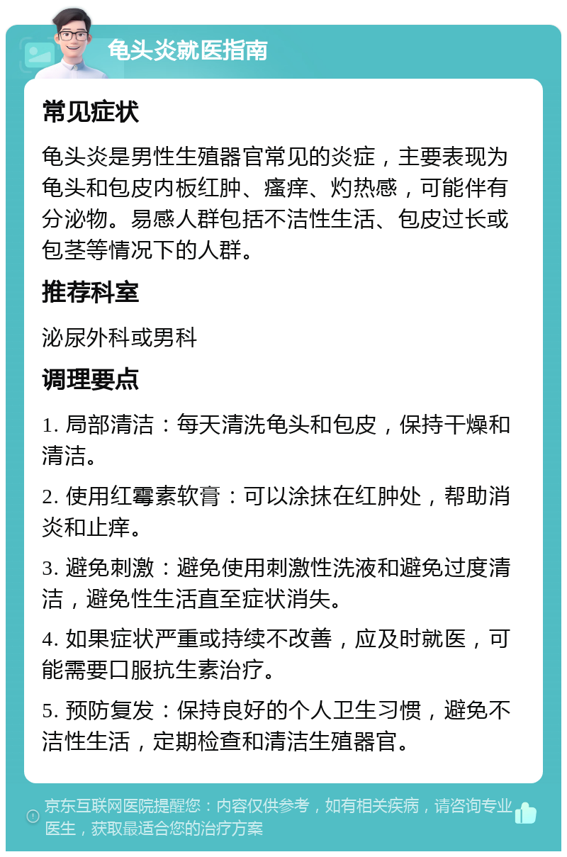 龟头炎就医指南 常见症状 龟头炎是男性生殖器官常见的炎症，主要表现为龟头和包皮内板红肿、瘙痒、灼热感，可能伴有分泌物。易感人群包括不洁性生活、包皮过长或包茎等情况下的人群。 推荐科室 泌尿外科或男科 调理要点 1. 局部清洁：每天清洗龟头和包皮，保持干燥和清洁。 2. 使用红霉素软膏：可以涂抹在红肿处，帮助消炎和止痒。 3. 避免刺激：避免使用刺激性洗液和避免过度清洁，避免性生活直至症状消失。 4. 如果症状严重或持续不改善，应及时就医，可能需要口服抗生素治疗。 5. 预防复发：保持良好的个人卫生习惯，避免不洁性生活，定期检查和清洁生殖器官。