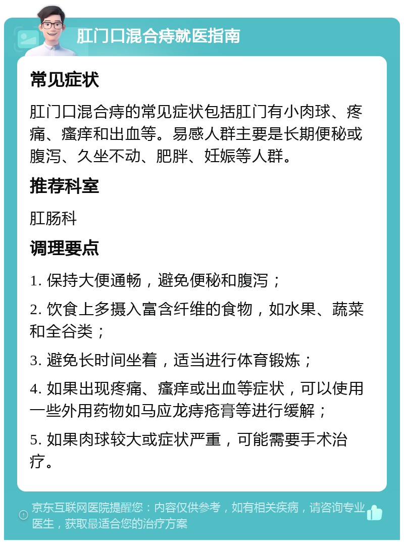 肛门口混合痔就医指南 常见症状 肛门口混合痔的常见症状包括肛门有小肉球、疼痛、瘙痒和出血等。易感人群主要是长期便秘或腹泻、久坐不动、肥胖、妊娠等人群。 推荐科室 肛肠科 调理要点 1. 保持大便通畅，避免便秘和腹泻； 2. 饮食上多摄入富含纤维的食物，如水果、蔬菜和全谷类； 3. 避免长时间坐着，适当进行体育锻炼； 4. 如果出现疼痛、瘙痒或出血等症状，可以使用一些外用药物如马应龙痔疮膏等进行缓解； 5. 如果肉球较大或症状严重，可能需要手术治疗。