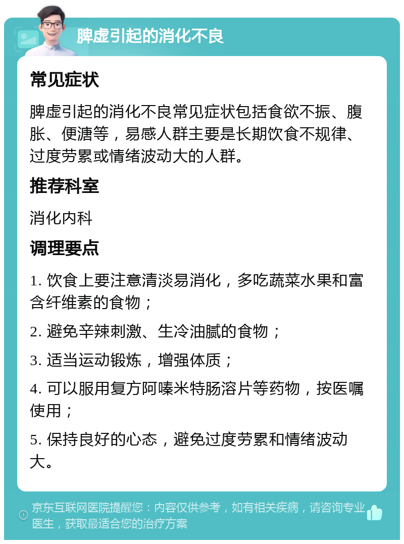 脾虚引起的消化不良 常见症状 脾虚引起的消化不良常见症状包括食欲不振、腹胀、便溏等，易感人群主要是长期饮食不规律、过度劳累或情绪波动大的人群。 推荐科室 消化内科 调理要点 1. 饮食上要注意清淡易消化，多吃蔬菜水果和富含纤维素的食物； 2. 避免辛辣刺激、生冷油腻的食物； 3. 适当运动锻炼，增强体质； 4. 可以服用复方阿嗪米特肠溶片等药物，按医嘱使用； 5. 保持良好的心态，避免过度劳累和情绪波动大。