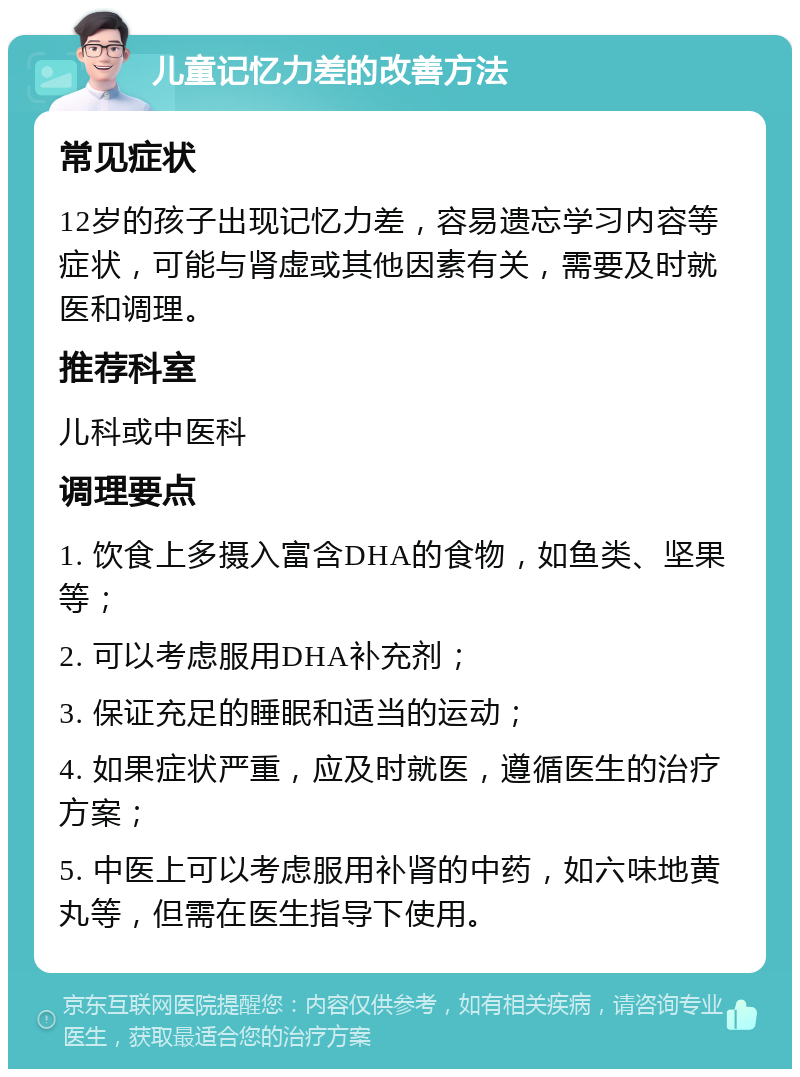 儿童记忆力差的改善方法 常见症状 12岁的孩子出现记忆力差，容易遗忘学习内容等症状，可能与肾虚或其他因素有关，需要及时就医和调理。 推荐科室 儿科或中医科 调理要点 1. 饮食上多摄入富含DHA的食物，如鱼类、坚果等； 2. 可以考虑服用DHA补充剂； 3. 保证充足的睡眠和适当的运动； 4. 如果症状严重，应及时就医，遵循医生的治疗方案； 5. 中医上可以考虑服用补肾的中药，如六味地黄丸等，但需在医生指导下使用。