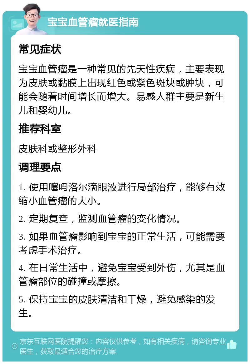 宝宝血管瘤就医指南 常见症状 宝宝血管瘤是一种常见的先天性疾病，主要表现为皮肤或黏膜上出现红色或紫色斑块或肿块，可能会随着时间增长而增大。易感人群主要是新生儿和婴幼儿。 推荐科室 皮肤科或整形外科 调理要点 1. 使用噻吗洛尔滴眼液进行局部治疗，能够有效缩小血管瘤的大小。 2. 定期复查，监测血管瘤的变化情况。 3. 如果血管瘤影响到宝宝的正常生活，可能需要考虑手术治疗。 4. 在日常生活中，避免宝宝受到外伤，尤其是血管瘤部位的碰撞或摩擦。 5. 保持宝宝的皮肤清洁和干燥，避免感染的发生。