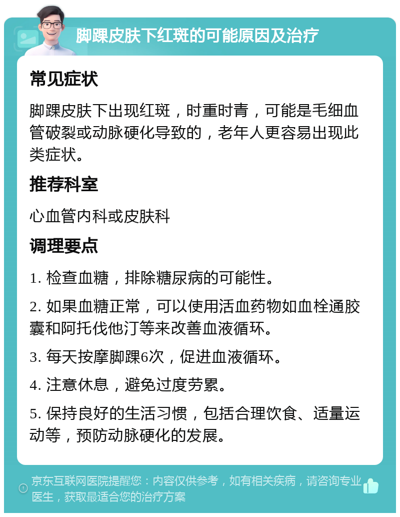 脚踝皮肤下红斑的可能原因及治疗 常见症状 脚踝皮肤下出现红斑，时重时青，可能是毛细血管破裂或动脉硬化导致的，老年人更容易出现此类症状。 推荐科室 心血管内科或皮肤科 调理要点 1. 检查血糖，排除糖尿病的可能性。 2. 如果血糖正常，可以使用活血药物如血栓通胶囊和阿托伐他汀等来改善血液循环。 3. 每天按摩脚踝6次，促进血液循环。 4. 注意休息，避免过度劳累。 5. 保持良好的生活习惯，包括合理饮食、适量运动等，预防动脉硬化的发展。