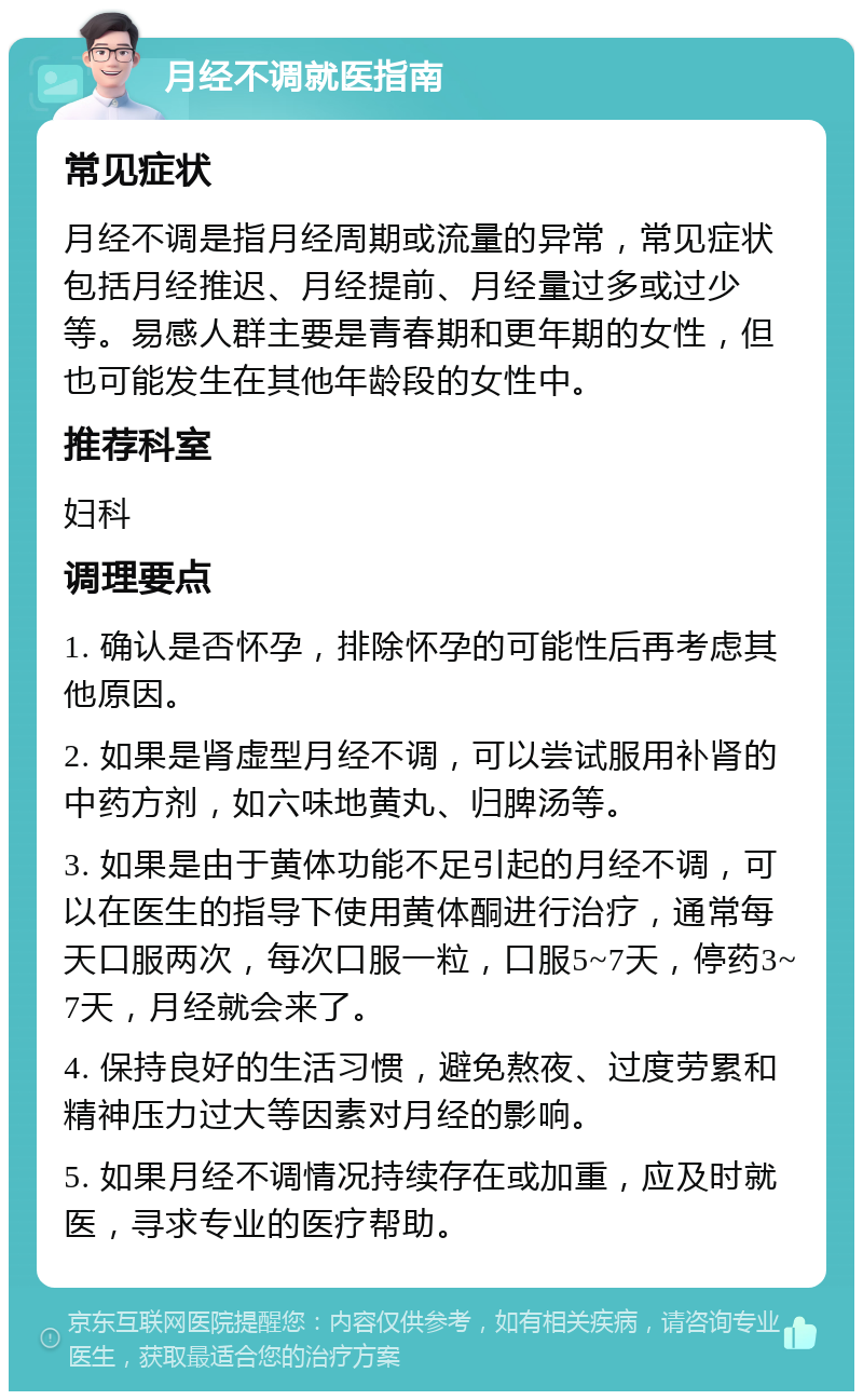 月经不调就医指南 常见症状 月经不调是指月经周期或流量的异常，常见症状包括月经推迟、月经提前、月经量过多或过少等。易感人群主要是青春期和更年期的女性，但也可能发生在其他年龄段的女性中。 推荐科室 妇科 调理要点 1. 确认是否怀孕，排除怀孕的可能性后再考虑其他原因。 2. 如果是肾虚型月经不调，可以尝试服用补肾的中药方剂，如六味地黄丸、归脾汤等。 3. 如果是由于黄体功能不足引起的月经不调，可以在医生的指导下使用黄体酮进行治疗，通常每天口服两次，每次口服一粒，口服5~7天，停药3~7天，月经就会来了。 4. 保持良好的生活习惯，避免熬夜、过度劳累和精神压力过大等因素对月经的影响。 5. 如果月经不调情况持续存在或加重，应及时就医，寻求专业的医疗帮助。