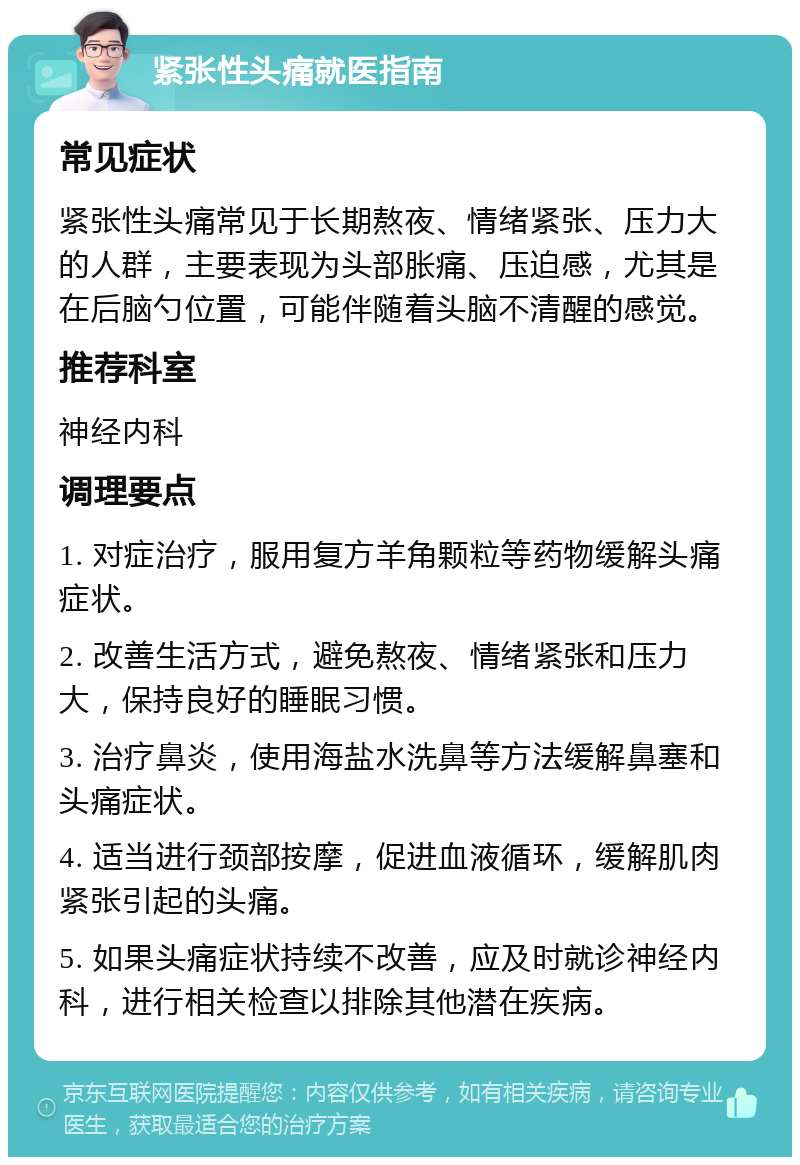 紧张性头痛就医指南 常见症状 紧张性头痛常见于长期熬夜、情绪紧张、压力大的人群，主要表现为头部胀痛、压迫感，尤其是在后脑勺位置，可能伴随着头脑不清醒的感觉。 推荐科室 神经内科 调理要点 1. 对症治疗，服用复方羊角颗粒等药物缓解头痛症状。 2. 改善生活方式，避免熬夜、情绪紧张和压力大，保持良好的睡眠习惯。 3. 治疗鼻炎，使用海盐水洗鼻等方法缓解鼻塞和头痛症状。 4. 适当进行颈部按摩，促进血液循环，缓解肌肉紧张引起的头痛。 5. 如果头痛症状持续不改善，应及时就诊神经内科，进行相关检查以排除其他潜在疾病。