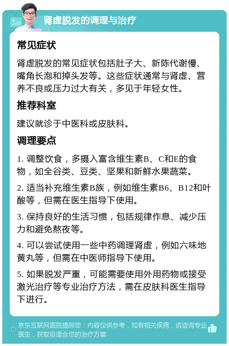 肾虚脱发的调理与治疗 常见症状 肾虚脱发的常见症状包括肚子大、新陈代谢慢、嘴角长泡和掉头发等。这些症状通常与肾虚、营养不良或压力过大有关，多见于年轻女性。 推荐科室 建议就诊于中医科或皮肤科。 调理要点 1. 调整饮食，多摄入富含维生素B、C和E的食物，如全谷类、豆类、坚果和新鲜水果蔬菜。 2. 适当补充维生素B族，例如维生素B6、B12和叶酸等，但需在医生指导下使用。 3. 保持良好的生活习惯，包括规律作息、减少压力和避免熬夜等。 4. 可以尝试使用一些中药调理肾虚，例如六味地黄丸等，但需在中医师指导下使用。 5. 如果脱发严重，可能需要使用外用药物或接受激光治疗等专业治疗方法，需在皮肤科医生指导下进行。