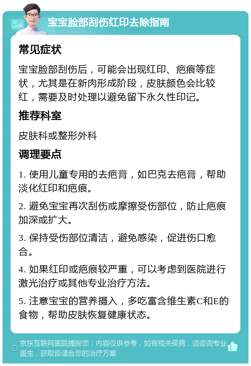 宝宝脸部刮伤红印去除指南 常见症状 宝宝脸部刮伤后，可能会出现红印、疤痕等症状，尤其是在新肉形成阶段，皮肤颜色会比较红，需要及时处理以避免留下永久性印记。 推荐科室 皮肤科或整形外科 调理要点 1. 使用儿童专用的去疤膏，如巴克去疤膏，帮助淡化红印和疤痕。 2. 避免宝宝再次刮伤或摩擦受伤部位，防止疤痕加深或扩大。 3. 保持受伤部位清洁，避免感染，促进伤口愈合。 4. 如果红印或疤痕较严重，可以考虑到医院进行激光治疗或其他专业治疗方法。 5. 注意宝宝的营养摄入，多吃富含维生素C和E的食物，帮助皮肤恢复健康状态。