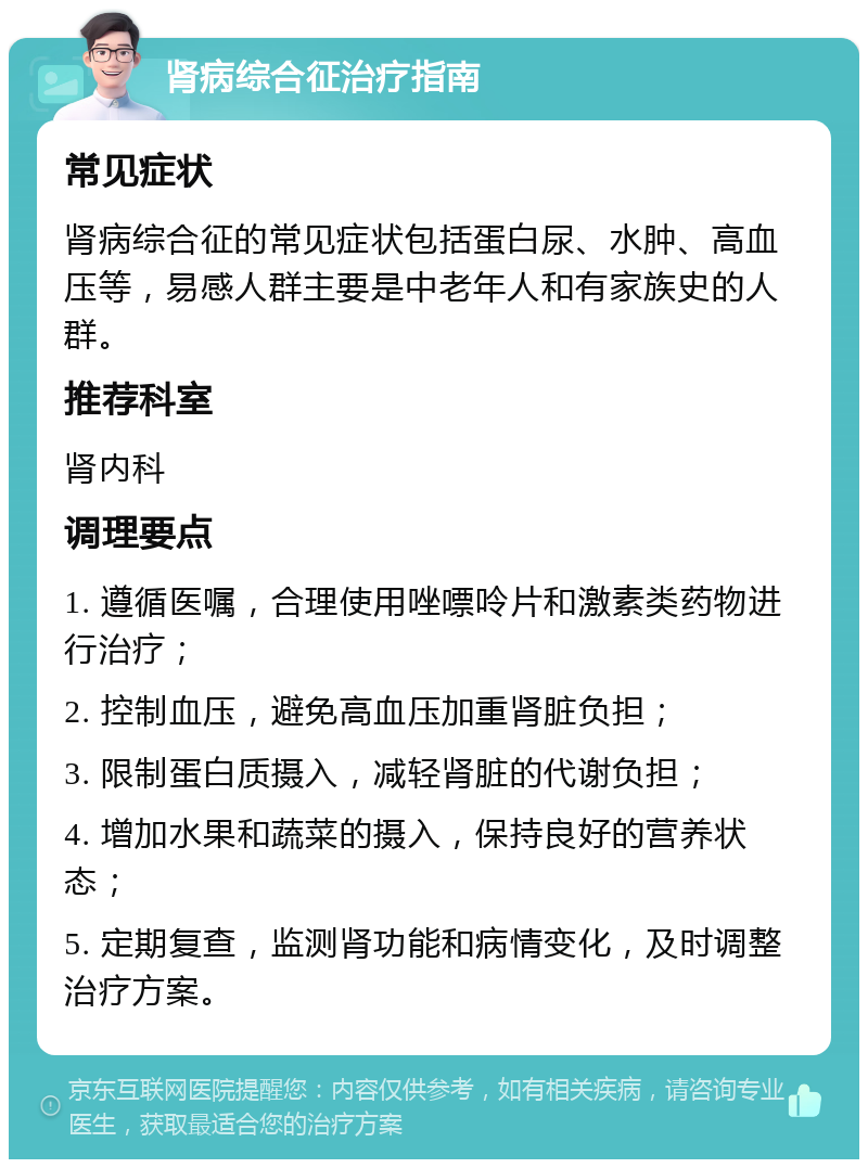 肾病综合征治疗指南 常见症状 肾病综合征的常见症状包括蛋白尿、水肿、高血压等，易感人群主要是中老年人和有家族史的人群。 推荐科室 肾内科 调理要点 1. 遵循医嘱，合理使用唑嘌呤片和激素类药物进行治疗； 2. 控制血压，避免高血压加重肾脏负担； 3. 限制蛋白质摄入，减轻肾脏的代谢负担； 4. 增加水果和蔬菜的摄入，保持良好的营养状态； 5. 定期复查，监测肾功能和病情变化，及时调整治疗方案。