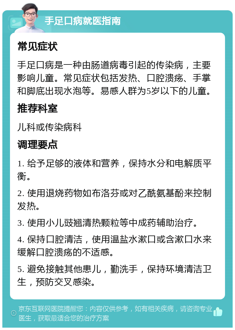 手足口病就医指南 常见症状 手足口病是一种由肠道病毒引起的传染病，主要影响儿童。常见症状包括发热、口腔溃疡、手掌和脚底出现水泡等。易感人群为5岁以下的儿童。 推荐科室 儿科或传染病科 调理要点 1. 给予足够的液体和营养，保持水分和电解质平衡。 2. 使用退烧药物如布洛芬或对乙酰氨基酚来控制发热。 3. 使用小儿豉翘清热颗粒等中成药辅助治疗。 4. 保持口腔清洁，使用温盐水漱口或含漱口水来缓解口腔溃疡的不适感。 5. 避免接触其他患儿，勤洗手，保持环境清洁卫生，预防交叉感染。