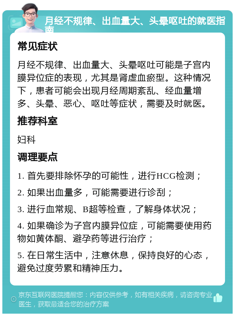 月经不规律、出血量大、头晕呕吐的就医指南 常见症状 月经不规律、出血量大、头晕呕吐可能是子宫内膜异位症的表现，尤其是肾虚血瘀型。这种情况下，患者可能会出现月经周期紊乱、经血量增多、头晕、恶心、呕吐等症状，需要及时就医。 推荐科室 妇科 调理要点 1. 首先要排除怀孕的可能性，进行HCG检测； 2. 如果出血量多，可能需要进行诊刮； 3. 进行血常规、B超等检查，了解身体状况； 4. 如果确诊为子宫内膜异位症，可能需要使用药物如黄体酮、避孕药等进行治疗； 5. 在日常生活中，注意休息，保持良好的心态，避免过度劳累和精神压力。