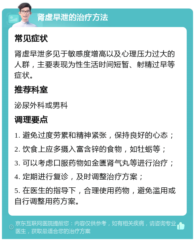 肾虚早泄的治疗方法 常见症状 肾虚早泄多见于敏感度增高以及心理压力过大的人群，主要表现为性生活时间短暂、射精过早等症状。 推荐科室 泌尿外科或男科 调理要点 1. 避免过度劳累和精神紧张，保持良好的心态； 2. 饮食上应多摄入富含锌的食物，如牡蛎等； 3. 可以考虑口服药物如金匮肾气丸等进行治疗； 4. 定期进行复诊，及时调整治疗方案； 5. 在医生的指导下，合理使用药物，避免滥用或自行调整用药方案。