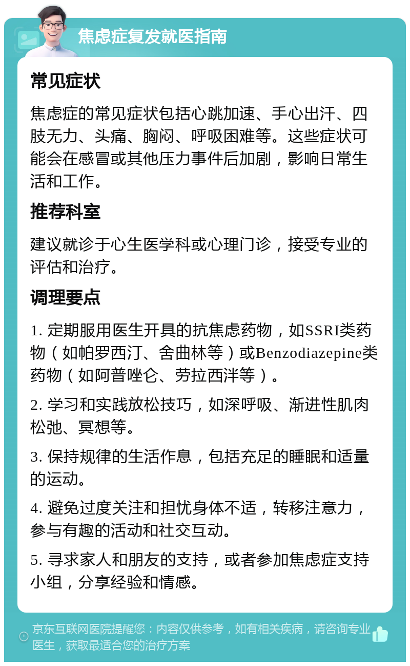 焦虑症复发就医指南 常见症状 焦虑症的常见症状包括心跳加速、手心出汗、四肢无力、头痛、胸闷、呼吸困难等。这些症状可能会在感冒或其他压力事件后加剧，影响日常生活和工作。 推荐科室 建议就诊于心生医学科或心理门诊，接受专业的评估和治疗。 调理要点 1. 定期服用医生开具的抗焦虑药物，如SSRI类药物（如帕罗西汀、舍曲林等）或Benzodiazepine类药物（如阿普唑仑、劳拉西泮等）。 2. 学习和实践放松技巧，如深呼吸、渐进性肌肉松弛、冥想等。 3. 保持规律的生活作息，包括充足的睡眠和适量的运动。 4. 避免过度关注和担忧身体不适，转移注意力，参与有趣的活动和社交互动。 5. 寻求家人和朋友的支持，或者参加焦虑症支持小组，分享经验和情感。