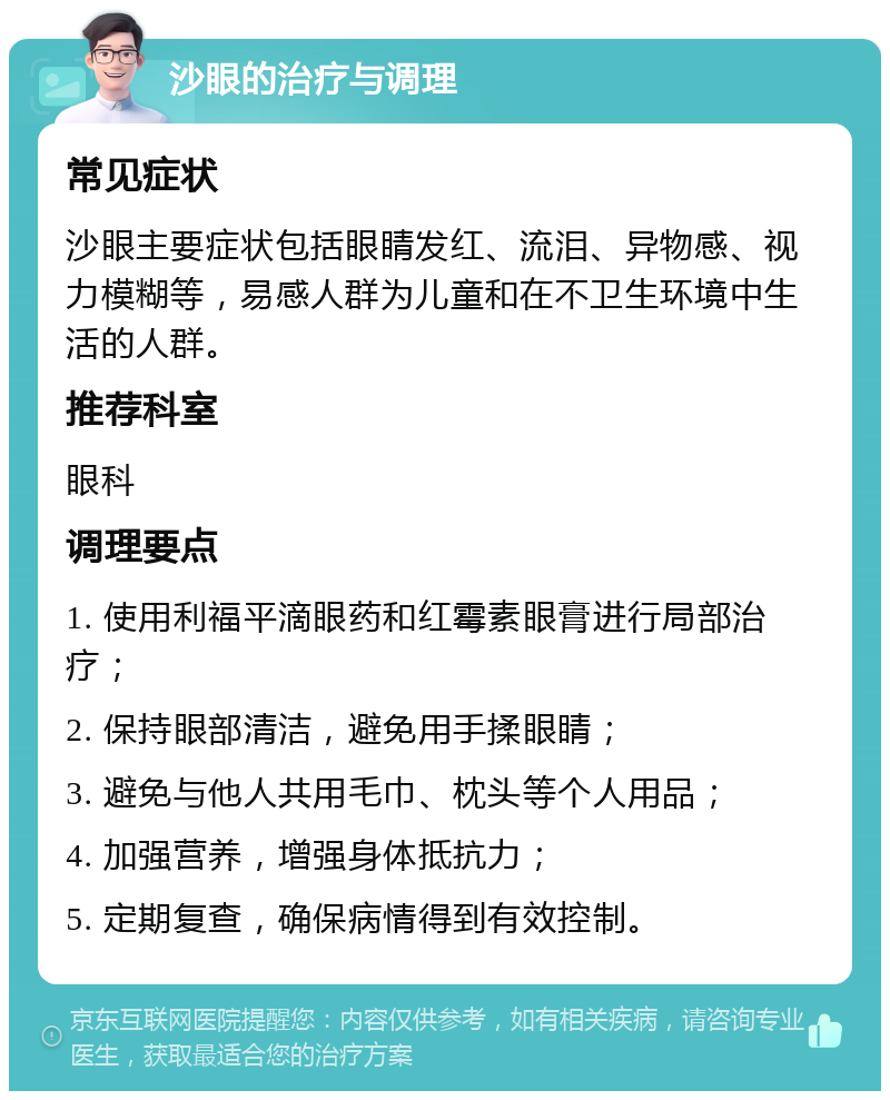 沙眼的治疗与调理 常见症状 沙眼主要症状包括眼睛发红、流泪、异物感、视力模糊等，易感人群为儿童和在不卫生环境中生活的人群。 推荐科室 眼科 调理要点 1. 使用利福平滴眼药和红霉素眼膏进行局部治疗； 2. 保持眼部清洁，避免用手揉眼睛； 3. 避免与他人共用毛巾、枕头等个人用品； 4. 加强营养，增强身体抵抗力； 5. 定期复查，确保病情得到有效控制。