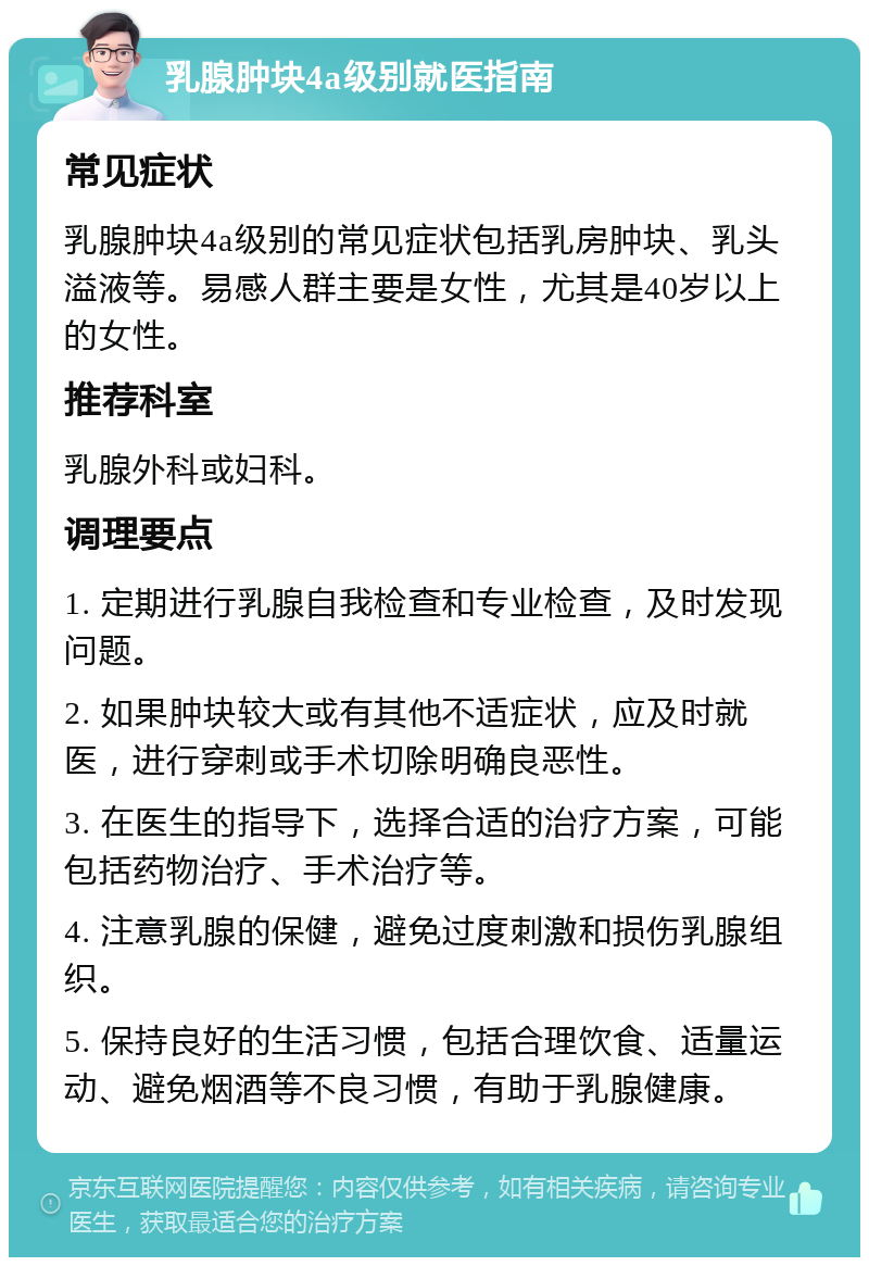 乳腺肿块4a级别就医指南 常见症状 乳腺肿块4a级别的常见症状包括乳房肿块、乳头溢液等。易感人群主要是女性，尤其是40岁以上的女性。 推荐科室 乳腺外科或妇科。 调理要点 1. 定期进行乳腺自我检查和专业检查，及时发现问题。 2. 如果肿块较大或有其他不适症状，应及时就医，进行穿刺或手术切除明确良恶性。 3. 在医生的指导下，选择合适的治疗方案，可能包括药物治疗、手术治疗等。 4. 注意乳腺的保健，避免过度刺激和损伤乳腺组织。 5. 保持良好的生活习惯，包括合理饮食、适量运动、避免烟酒等不良习惯，有助于乳腺健康。