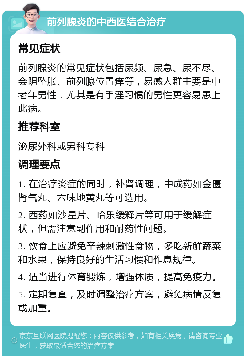 前列腺炎的中西医结合治疗 常见症状 前列腺炎的常见症状包括尿频、尿急、尿不尽、会阴坠胀、前列腺位置痒等，易感人群主要是中老年男性，尤其是有手淫习惯的男性更容易患上此病。 推荐科室 泌尿外科或男科专科 调理要点 1. 在治疗炎症的同时，补肾调理，中成药如金匮肾气丸、六味地黄丸等可选用。 2. 西药如沙星片、哈乐缓释片等可用于缓解症状，但需注意副作用和耐药性问题。 3. 饮食上应避免辛辣刺激性食物，多吃新鲜蔬菜和水果，保持良好的生活习惯和作息规律。 4. 适当进行体育锻炼，增强体质，提高免疫力。 5. 定期复查，及时调整治疗方案，避免病情反复或加重。