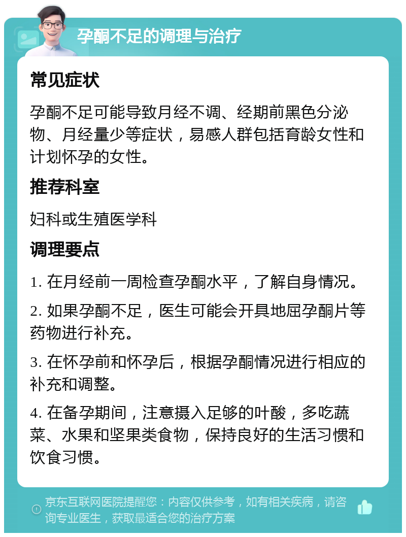 孕酮不足的调理与治疗 常见症状 孕酮不足可能导致月经不调、经期前黑色分泌物、月经量少等症状，易感人群包括育龄女性和计划怀孕的女性。 推荐科室 妇科或生殖医学科 调理要点 1. 在月经前一周检查孕酮水平，了解自身情况。 2. 如果孕酮不足，医生可能会开具地屈孕酮片等药物进行补充。 3. 在怀孕前和怀孕后，根据孕酮情况进行相应的补充和调整。 4. 在备孕期间，注意摄入足够的叶酸，多吃蔬菜、水果和坚果类食物，保持良好的生活习惯和饮食习惯。