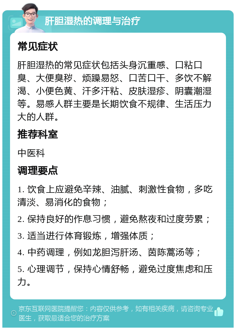 肝胆湿热的调理与治疗 常见症状 肝胆湿热的常见症状包括头身沉重感、口粘口臭、大便臭秽、烦躁易怒、口苦口干、多饮不解渴、小便色黄、汗多汗粘、皮肤湿疹、阴囊潮湿等。易感人群主要是长期饮食不规律、生活压力大的人群。 推荐科室 中医科 调理要点 1. 饮食上应避免辛辣、油腻、刺激性食物，多吃清淡、易消化的食物； 2. 保持良好的作息习惯，避免熬夜和过度劳累； 3. 适当进行体育锻炼，增强体质； 4. 中药调理，例如龙胆泻肝汤、茵陈蒿汤等； 5. 心理调节，保持心情舒畅，避免过度焦虑和压力。