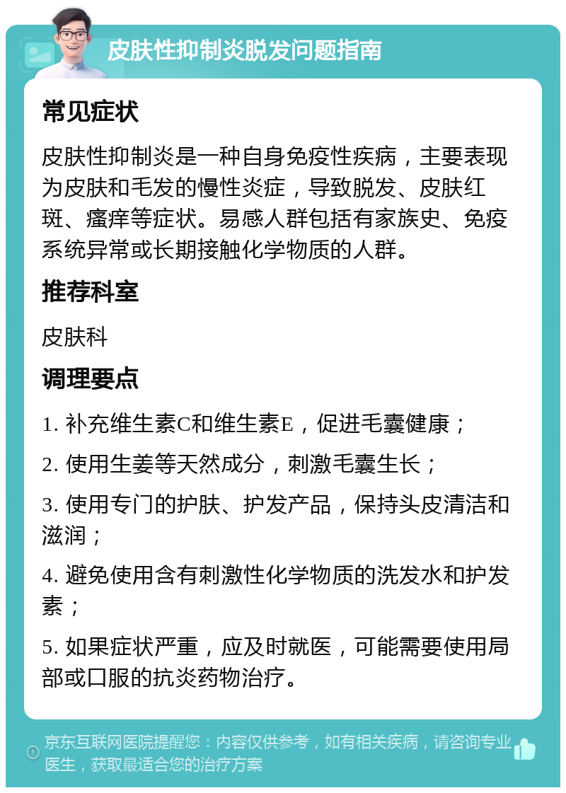 皮肤性抑制炎脱发问题指南 常见症状 皮肤性抑制炎是一种自身免疫性疾病，主要表现为皮肤和毛发的慢性炎症，导致脱发、皮肤红斑、瘙痒等症状。易感人群包括有家族史、免疫系统异常或长期接触化学物质的人群。 推荐科室 皮肤科 调理要点 1. 补充维生素C和维生素E，促进毛囊健康； 2. 使用生姜等天然成分，刺激毛囊生长； 3. 使用专门的护肤、护发产品，保持头皮清洁和滋润； 4. 避免使用含有刺激性化学物质的洗发水和护发素； 5. 如果症状严重，应及时就医，可能需要使用局部或口服的抗炎药物治疗。