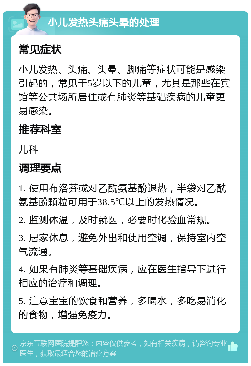 小儿发热头痛头晕的处理 常见症状 小儿发热、头痛、头晕、脚痛等症状可能是感染引起的，常见于5岁以下的儿童，尤其是那些在宾馆等公共场所居住或有肺炎等基础疾病的儿童更易感染。 推荐科室 儿科 调理要点 1. 使用布洛芬或对乙酰氨基酚退热，半袋对乙酰氨基酚颗粒可用于38.5℃以上的发热情况。 2. 监测体温，及时就医，必要时化验血常规。 3. 居家休息，避免外出和使用空调，保持室内空气流通。 4. 如果有肺炎等基础疾病，应在医生指导下进行相应的治疗和调理。 5. 注意宝宝的饮食和营养，多喝水，多吃易消化的食物，增强免疫力。