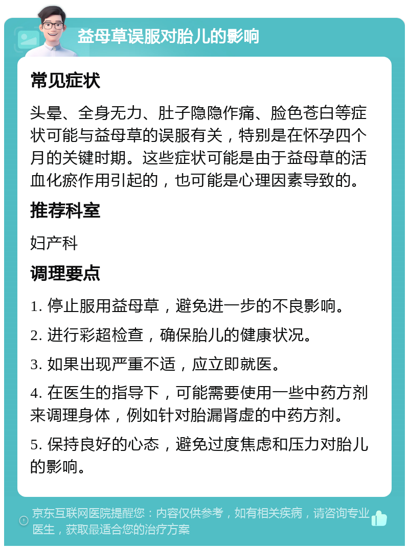 益母草误服对胎儿的影响 常见症状 头晕、全身无力、肚子隐隐作痛、脸色苍白等症状可能与益母草的误服有关，特别是在怀孕四个月的关键时期。这些症状可能是由于益母草的活血化瘀作用引起的，也可能是心理因素导致的。 推荐科室 妇产科 调理要点 1. 停止服用益母草，避免进一步的不良影响。 2. 进行彩超检查，确保胎儿的健康状况。 3. 如果出现严重不适，应立即就医。 4. 在医生的指导下，可能需要使用一些中药方剂来调理身体，例如针对胎漏肾虚的中药方剂。 5. 保持良好的心态，避免过度焦虑和压力对胎儿的影响。