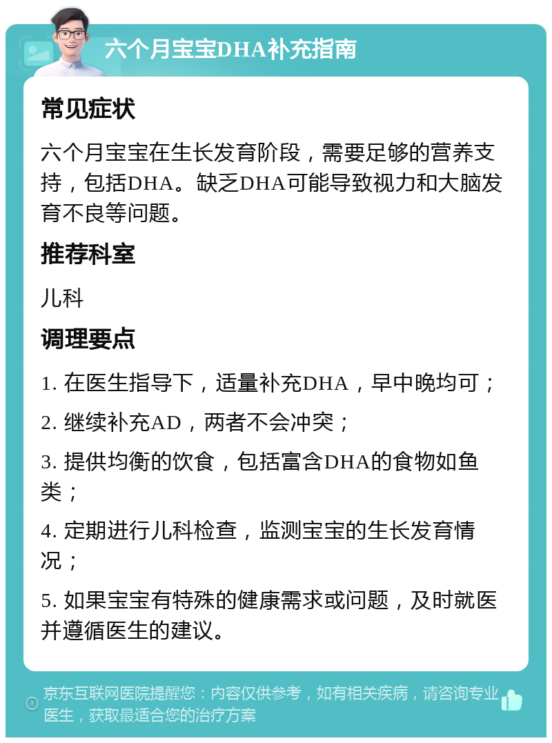 六个月宝宝DHA补充指南 常见症状 六个月宝宝在生长发育阶段，需要足够的营养支持，包括DHA。缺乏DHA可能导致视力和大脑发育不良等问题。 推荐科室 儿科 调理要点 1. 在医生指导下，适量补充DHA，早中晚均可； 2. 继续补充AD，两者不会冲突； 3. 提供均衡的饮食，包括富含DHA的食物如鱼类； 4. 定期进行儿科检查，监测宝宝的生长发育情况； 5. 如果宝宝有特殊的健康需求或问题，及时就医并遵循医生的建议。