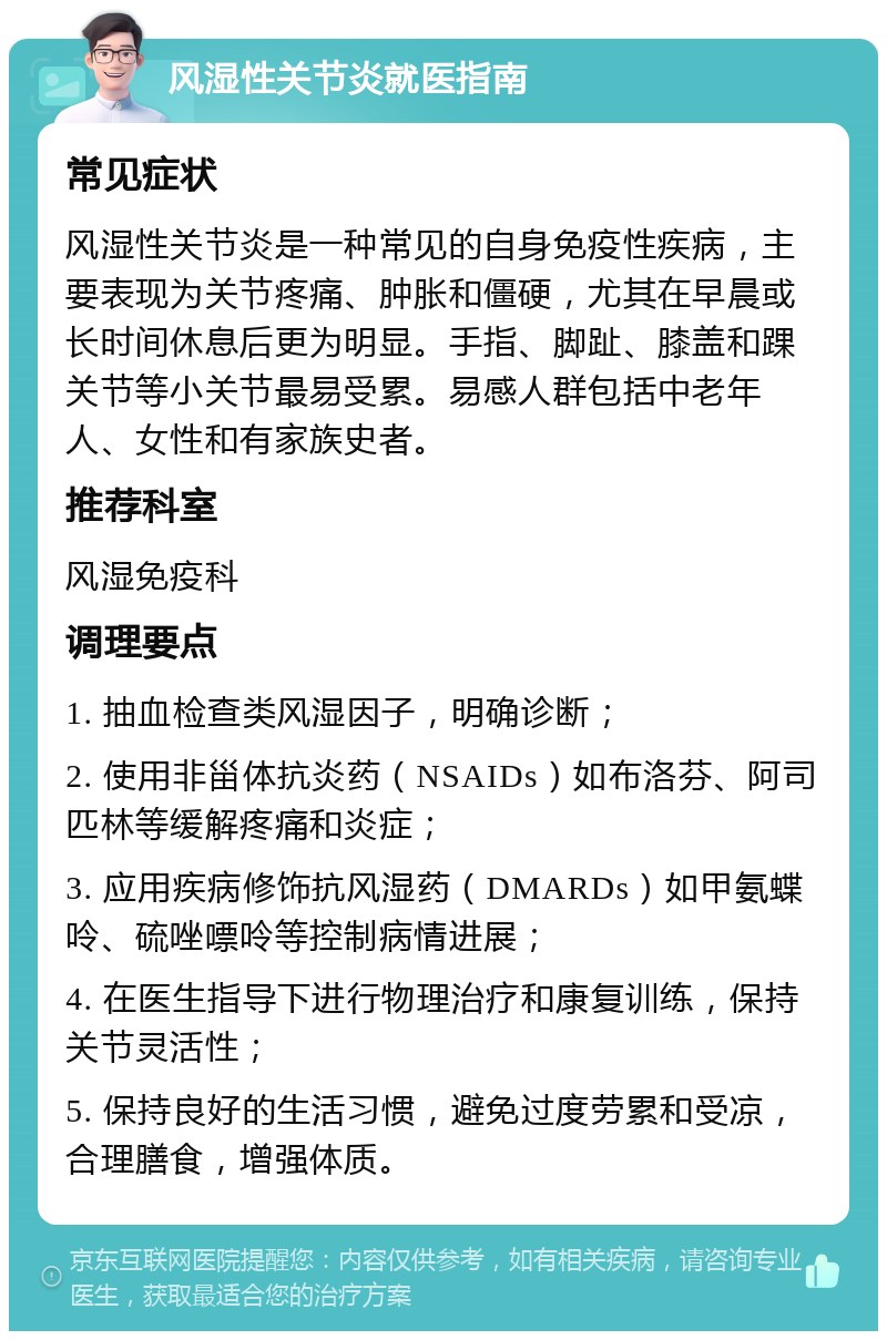 风湿性关节炎就医指南 常见症状 风湿性关节炎是一种常见的自身免疫性疾病，主要表现为关节疼痛、肿胀和僵硬，尤其在早晨或长时间休息后更为明显。手指、脚趾、膝盖和踝关节等小关节最易受累。易感人群包括中老年人、女性和有家族史者。 推荐科室 风湿免疫科 调理要点 1. 抽血检查类风湿因子，明确诊断； 2. 使用非甾体抗炎药（NSAIDs）如布洛芬、阿司匹林等缓解疼痛和炎症； 3. 应用疾病修饰抗风湿药（DMARDs）如甲氨蝶呤、硫唑嘌呤等控制病情进展； 4. 在医生指导下进行物理治疗和康复训练，保持关节灵活性； 5. 保持良好的生活习惯，避免过度劳累和受凉，合理膳食，增强体质。