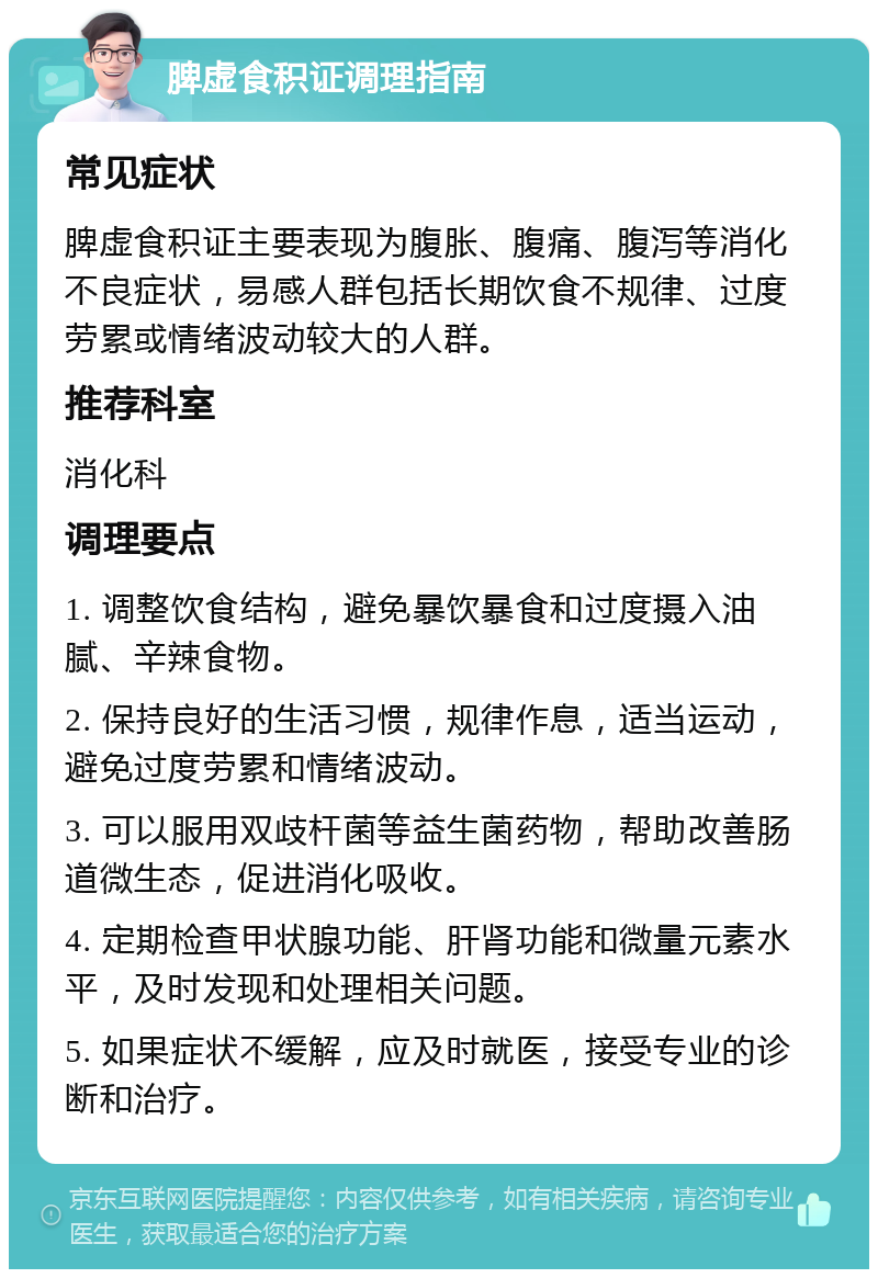 脾虚食积证调理指南 常见症状 脾虚食积证主要表现为腹胀、腹痛、腹泻等消化不良症状，易感人群包括长期饮食不规律、过度劳累或情绪波动较大的人群。 推荐科室 消化科 调理要点 1. 调整饮食结构，避免暴饮暴食和过度摄入油腻、辛辣食物。 2. 保持良好的生活习惯，规律作息，适当运动，避免过度劳累和情绪波动。 3. 可以服用双歧杆菌等益生菌药物，帮助改善肠道微生态，促进消化吸收。 4. 定期检查甲状腺功能、肝肾功能和微量元素水平，及时发现和处理相关问题。 5. 如果症状不缓解，应及时就医，接受专业的诊断和治疗。