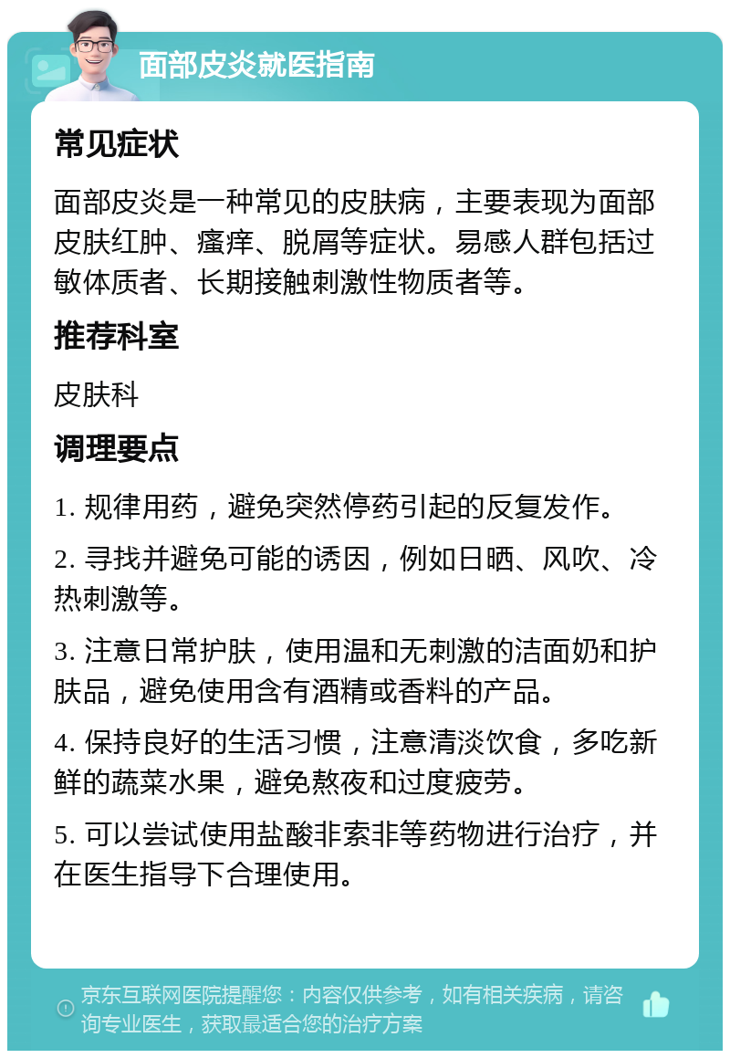 面部皮炎就医指南 常见症状 面部皮炎是一种常见的皮肤病，主要表现为面部皮肤红肿、瘙痒、脱屑等症状。易感人群包括过敏体质者、长期接触刺激性物质者等。 推荐科室 皮肤科 调理要点 1. 规律用药，避免突然停药引起的反复发作。 2. 寻找并避免可能的诱因，例如日晒、风吹、冷热刺激等。 3. 注意日常护肤，使用温和无刺激的洁面奶和护肤品，避免使用含有酒精或香料的产品。 4. 保持良好的生活习惯，注意清淡饮食，多吃新鲜的蔬菜水果，避免熬夜和过度疲劳。 5. 可以尝试使用盐酸非索非等药物进行治疗，并在医生指导下合理使用。