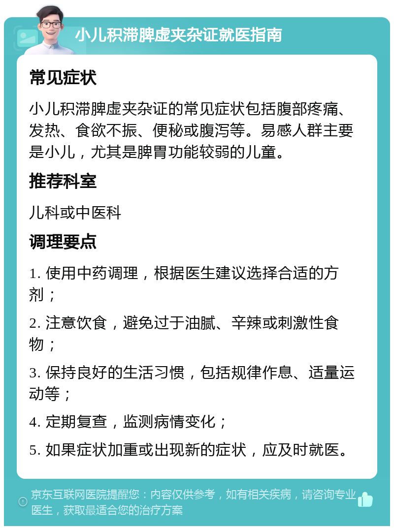 小儿积滞脾虚夹杂证就医指南 常见症状 小儿积滞脾虚夹杂证的常见症状包括腹部疼痛、发热、食欲不振、便秘或腹泻等。易感人群主要是小儿，尤其是脾胃功能较弱的儿童。 推荐科室 儿科或中医科 调理要点 1. 使用中药调理，根据医生建议选择合适的方剂； 2. 注意饮食，避免过于油腻、辛辣或刺激性食物； 3. 保持良好的生活习惯，包括规律作息、适量运动等； 4. 定期复查，监测病情变化； 5. 如果症状加重或出现新的症状，应及时就医。