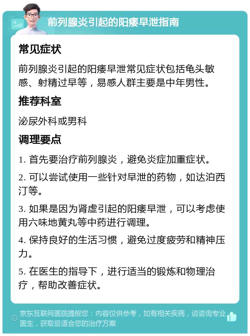 前列腺炎引起的阳痿早泄指南 常见症状 前列腺炎引起的阳痿早泄常见症状包括龟头敏感、射精过早等，易感人群主要是中年男性。 推荐科室 泌尿外科或男科 调理要点 1. 首先要治疗前列腺炎，避免炎症加重症状。 2. 可以尝试使用一些针对早泄的药物，如达泊西汀等。 3. 如果是因为肾虚引起的阳痿早泄，可以考虑使用六味地黄丸等中药进行调理。 4. 保持良好的生活习惯，避免过度疲劳和精神压力。 5. 在医生的指导下，进行适当的锻炼和物理治疗，帮助改善症状。