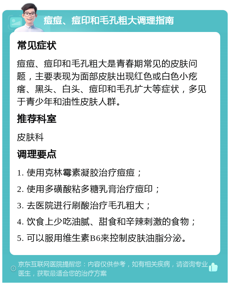 痘痘、痘印和毛孔粗大调理指南 常见症状 痘痘、痘印和毛孔粗大是青春期常见的皮肤问题，主要表现为面部皮肤出现红色或白色小疙瘩、黑头、白头、痘印和毛孔扩大等症状，多见于青少年和油性皮肤人群。 推荐科室 皮肤科 调理要点 1. 使用克林霉素凝胶治疗痘痘； 2. 使用多磺酸粘多糖乳膏治疗痘印； 3. 去医院进行刷酸治疗毛孔粗大； 4. 饮食上少吃油腻、甜食和辛辣刺激的食物； 5. 可以服用维生素B6来控制皮肤油脂分泌。