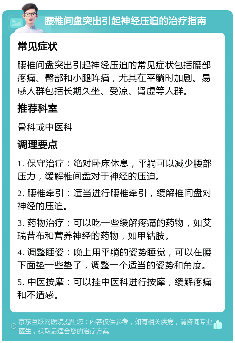 腰椎间盘突出引起神经压迫的治疗指南 常见症状 腰椎间盘突出引起神经压迫的常见症状包括腰部疼痛、臀部和小腿阵痛，尤其在平躺时加剧。易感人群包括长期久坐、受凉、肾虚等人群。 推荐科室 骨科或中医科 调理要点 1. 保守治疗：绝对卧床休息，平躺可以减少腰部压力，缓解椎间盘对于神经的压迫。 2. 腰椎牵引：适当进行腰椎牵引，缓解椎间盘对神经的压迫。 3. 药物治疗：可以吃一些缓解疼痛的药物，如艾瑞昔布和营养神经的药物，如甲钴胺。 4. 调整睡姿：晚上用平躺的姿势睡觉，可以在腰下面垫一些垫子，调整一个适当的姿势和角度。 5. 中医按摩：可以挂中医科进行按摩，缓解疼痛和不适感。