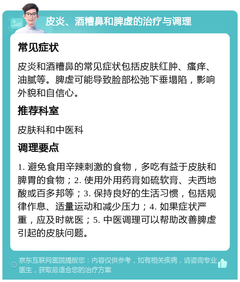 皮炎、酒糟鼻和脾虚的治疗与调理 常见症状 皮炎和酒糟鼻的常见症状包括皮肤红肿、瘙痒、油腻等。脾虚可能导致脸部松弛下垂塌陷，影响外貌和自信心。 推荐科室 皮肤科和中医科 调理要点 1. 避免食用辛辣刺激的食物，多吃有益于皮肤和脾胃的食物；2. 使用外用药膏如硫软膏、夫西地酸或百多邦等；3. 保持良好的生活习惯，包括规律作息、适量运动和减少压力；4. 如果症状严重，应及时就医；5. 中医调理可以帮助改善脾虚引起的皮肤问题。