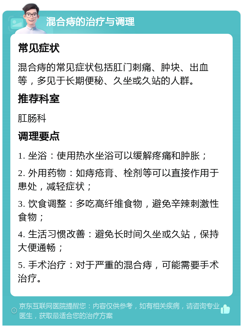 混合痔的治疗与调理 常见症状 混合痔的常见症状包括肛门刺痛、肿块、出血等，多见于长期便秘、久坐或久站的人群。 推荐科室 肛肠科 调理要点 1. 坐浴：使用热水坐浴可以缓解疼痛和肿胀； 2. 外用药物：如痔疮膏、栓剂等可以直接作用于患处，减轻症状； 3. 饮食调整：多吃高纤维食物，避免辛辣刺激性食物； 4. 生活习惯改善：避免长时间久坐或久站，保持大便通畅； 5. 手术治疗：对于严重的混合痔，可能需要手术治疗。