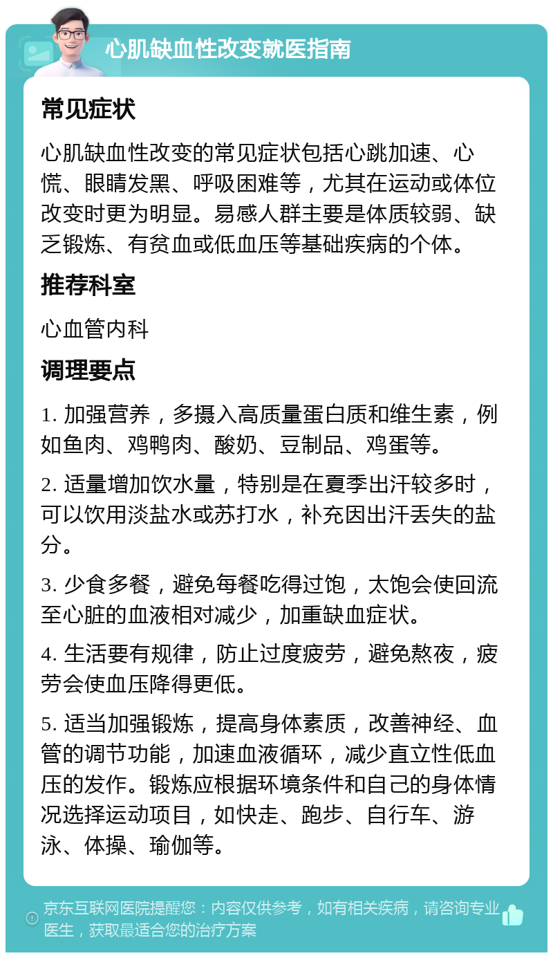 心肌缺血性改变就医指南 常见症状 心肌缺血性改变的常见症状包括心跳加速、心慌、眼睛发黑、呼吸困难等，尤其在运动或体位改变时更为明显。易感人群主要是体质较弱、缺乏锻炼、有贫血或低血压等基础疾病的个体。 推荐科室 心血管内科 调理要点 1. 加强营养，多摄入高质量蛋白质和维生素，例如鱼肉、鸡鸭肉、酸奶、豆制品、鸡蛋等。 2. 适量增加饮水量，特别是在夏季出汗较多时，可以饮用淡盐水或苏打水，补充因出汗丢失的盐分。 3. 少食多餐，避免每餐吃得过饱，太饱会使回流至心脏的血液相对减少，加重缺血症状。 4. 生活要有规律，防止过度疲劳，避免熬夜，疲劳会使血压降得更低。 5. 适当加强锻炼，提高身体素质，改善神经、血管的调节功能，加速血液循环，减少直立性低血压的发作。锻炼应根据环境条件和自己的身体情况选择运动项目，如快走、跑步、自行车、游泳、体操、瑜伽等。