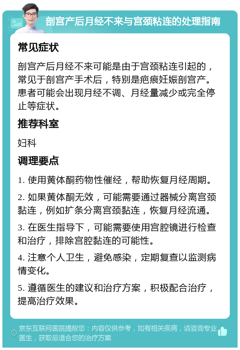 剖宫产后月经不来与宫颈粘连的处理指南 常见症状 剖宫产后月经不来可能是由于宫颈粘连引起的，常见于剖宫产手术后，特别是疤痕妊娠剖宫产。患者可能会出现月经不调、月经量减少或完全停止等症状。 推荐科室 妇科 调理要点 1. 使用黄体酮药物性催经，帮助恢复月经周期。 2. 如果黄体酮无效，可能需要通过器械分离宫颈黏连，例如扩条分离宫颈黏连，恢复月经流通。 3. 在医生指导下，可能需要使用宫腔镜进行检查和治疗，排除宫腔黏连的可能性。 4. 注意个人卫生，避免感染，定期复查以监测病情变化。 5. 遵循医生的建议和治疗方案，积极配合治疗，提高治疗效果。