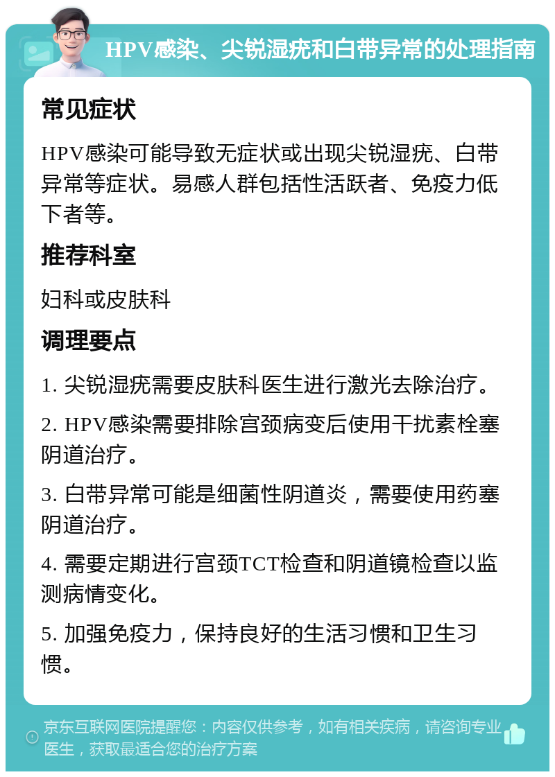 HPV感染、尖锐湿疣和白带异常的处理指南 常见症状 HPV感染可能导致无症状或出现尖锐湿疣、白带异常等症状。易感人群包括性活跃者、免疫力低下者等。 推荐科室 妇科或皮肤科 调理要点 1. 尖锐湿疣需要皮肤科医生进行激光去除治疗。 2. HPV感染需要排除宫颈病变后使用干扰素栓塞阴道治疗。 3. 白带异常可能是细菌性阴道炎，需要使用药塞阴道治疗。 4. 需要定期进行宫颈TCT检查和阴道镜检查以监测病情变化。 5. 加强免疫力，保持良好的生活习惯和卫生习惯。