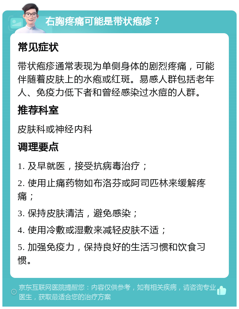 右胸疼痛可能是带状疱疹？ 常见症状 带状疱疹通常表现为单侧身体的剧烈疼痛，可能伴随着皮肤上的水疱或红斑。易感人群包括老年人、免疫力低下者和曾经感染过水痘的人群。 推荐科室 皮肤科或神经内科 调理要点 1. 及早就医，接受抗病毒治疗； 2. 使用止痛药物如布洛芬或阿司匹林来缓解疼痛； 3. 保持皮肤清洁，避免感染； 4. 使用冷敷或湿敷来减轻皮肤不适； 5. 加强免疫力，保持良好的生活习惯和饮食习惯。