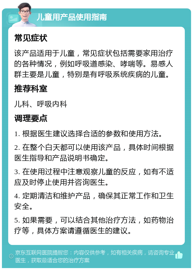 儿童用产品使用指南 常见症状 该产品适用于儿童，常见症状包括需要家用治疗的各种情况，例如呼吸道感染、哮喘等。易感人群主要是儿童，特别是有呼吸系统疾病的儿童。 推荐科室 儿科、呼吸内科 调理要点 1. 根据医生建议选择合适的参数和使用方法。 2. 在整个白天都可以使用该产品，具体时间根据医生指导和产品说明书确定。 3. 在使用过程中注意观察儿童的反应，如有不适应及时停止使用并咨询医生。 4. 定期清洁和维护产品，确保其正常工作和卫生安全。 5. 如果需要，可以结合其他治疗方法，如药物治疗等，具体方案请遵循医生的建议。