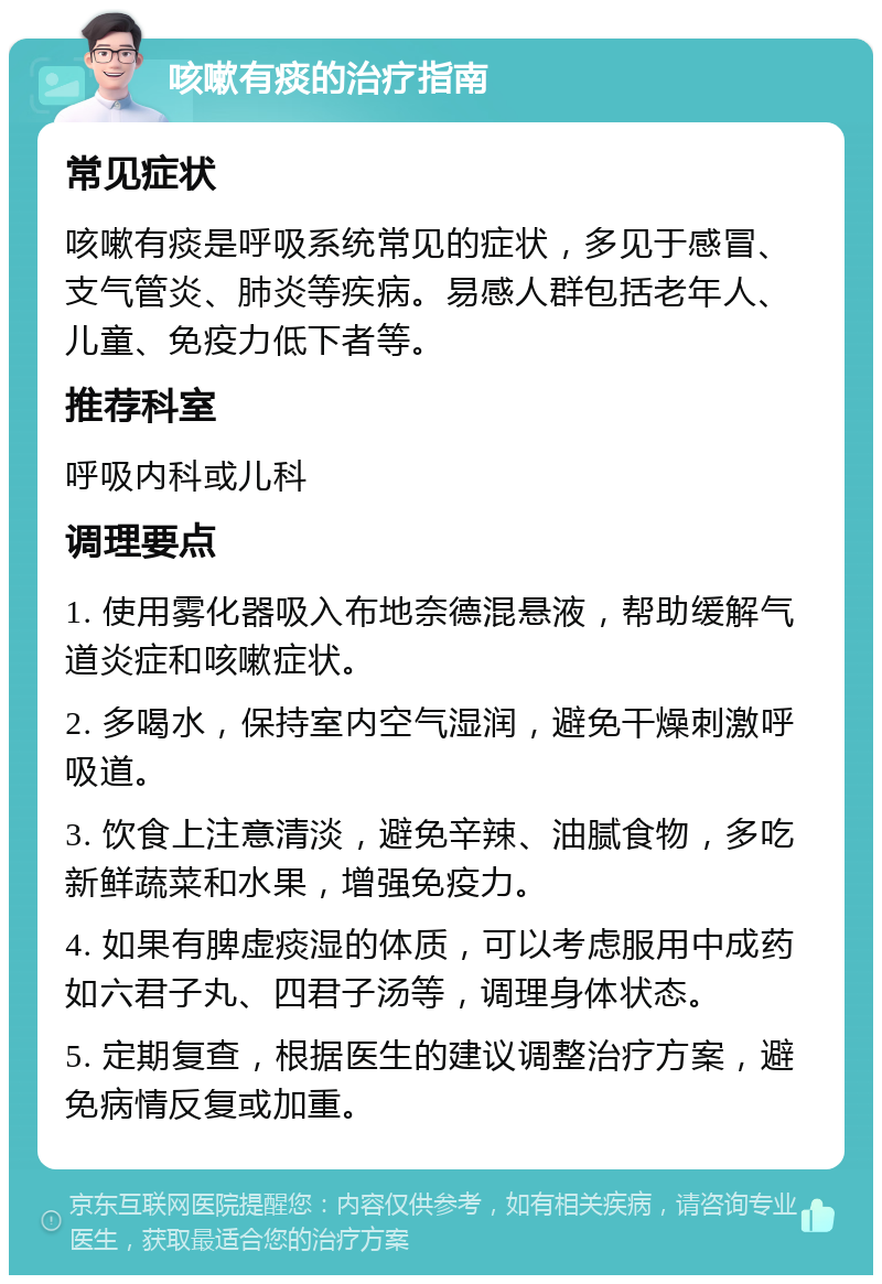 咳嗽有痰的治疗指南 常见症状 咳嗽有痰是呼吸系统常见的症状，多见于感冒、支气管炎、肺炎等疾病。易感人群包括老年人、儿童、免疫力低下者等。 推荐科室 呼吸内科或儿科 调理要点 1. 使用雾化器吸入布地奈德混悬液，帮助缓解气道炎症和咳嗽症状。 2. 多喝水，保持室内空气湿润，避免干燥刺激呼吸道。 3. 饮食上注意清淡，避免辛辣、油腻食物，多吃新鲜蔬菜和水果，增强免疫力。 4. 如果有脾虚痰湿的体质，可以考虑服用中成药如六君子丸、四君子汤等，调理身体状态。 5. 定期复查，根据医生的建议调整治疗方案，避免病情反复或加重。