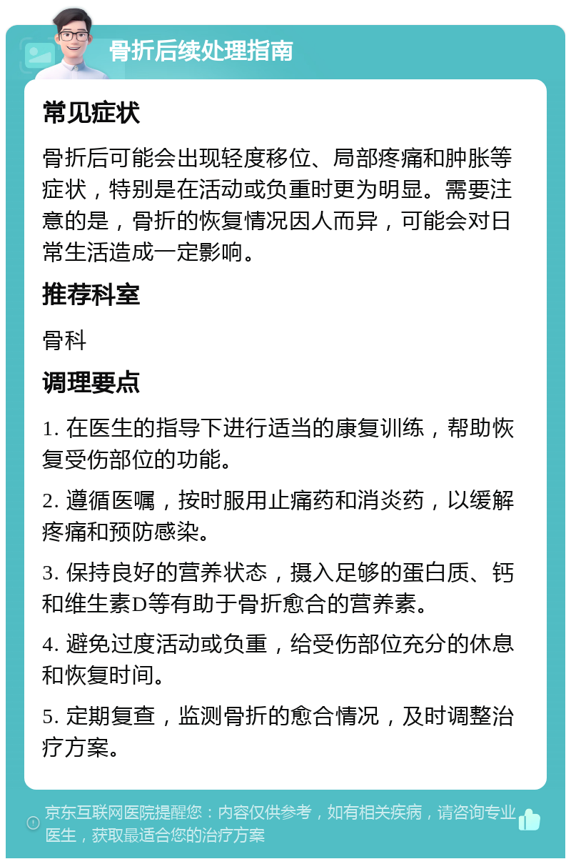 骨折后续处理指南 常见症状 骨折后可能会出现轻度移位、局部疼痛和肿胀等症状，特别是在活动或负重时更为明显。需要注意的是，骨折的恢复情况因人而异，可能会对日常生活造成一定影响。 推荐科室 骨科 调理要点 1. 在医生的指导下进行适当的康复训练，帮助恢复受伤部位的功能。 2. 遵循医嘱，按时服用止痛药和消炎药，以缓解疼痛和预防感染。 3. 保持良好的营养状态，摄入足够的蛋白质、钙和维生素D等有助于骨折愈合的营养素。 4. 避免过度活动或负重，给受伤部位充分的休息和恢复时间。 5. 定期复查，监测骨折的愈合情况，及时调整治疗方案。