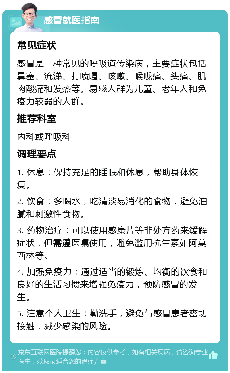 感冒就医指南 常见症状 感冒是一种常见的呼吸道传染病，主要症状包括鼻塞、流涕、打喷嚏、咳嗽、喉咙痛、头痛、肌肉酸痛和发热等。易感人群为儿童、老年人和免疫力较弱的人群。 推荐科室 内科或呼吸科 调理要点 1. 休息：保持充足的睡眠和休息，帮助身体恢复。 2. 饮食：多喝水，吃清淡易消化的食物，避免油腻和刺激性食物。 3. 药物治疗：可以使用感康片等非处方药来缓解症状，但需遵医嘱使用，避免滥用抗生素如阿莫西林等。 4. 加强免疫力：通过适当的锻炼、均衡的饮食和良好的生活习惯来增强免疫力，预防感冒的发生。 5. 注意个人卫生：勤洗手，避免与感冒患者密切接触，减少感染的风险。