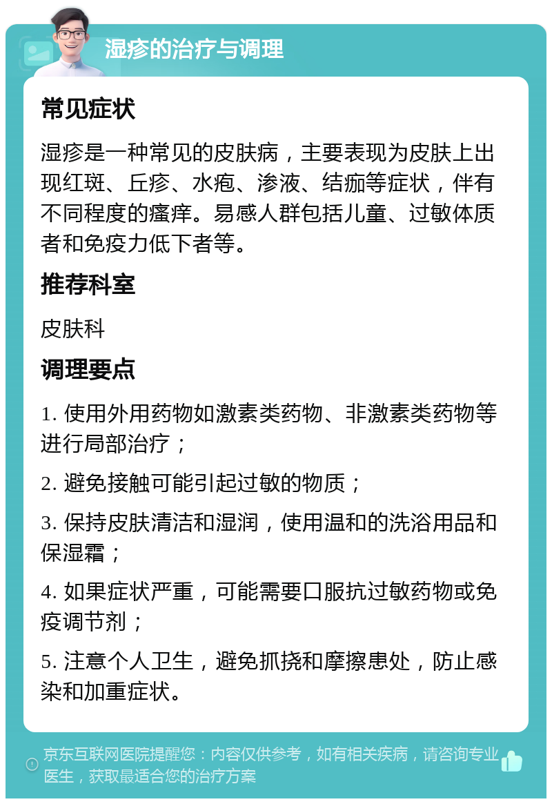 湿疹的治疗与调理 常见症状 湿疹是一种常见的皮肤病，主要表现为皮肤上出现红斑、丘疹、水疱、渗液、结痂等症状，伴有不同程度的瘙痒。易感人群包括儿童、过敏体质者和免疫力低下者等。 推荐科室 皮肤科 调理要点 1. 使用外用药物如激素类药物、非激素类药物等进行局部治疗； 2. 避免接触可能引起过敏的物质； 3. 保持皮肤清洁和湿润，使用温和的洗浴用品和保湿霜； 4. 如果症状严重，可能需要口服抗过敏药物或免疫调节剂； 5. 注意个人卫生，避免抓挠和摩擦患处，防止感染和加重症状。