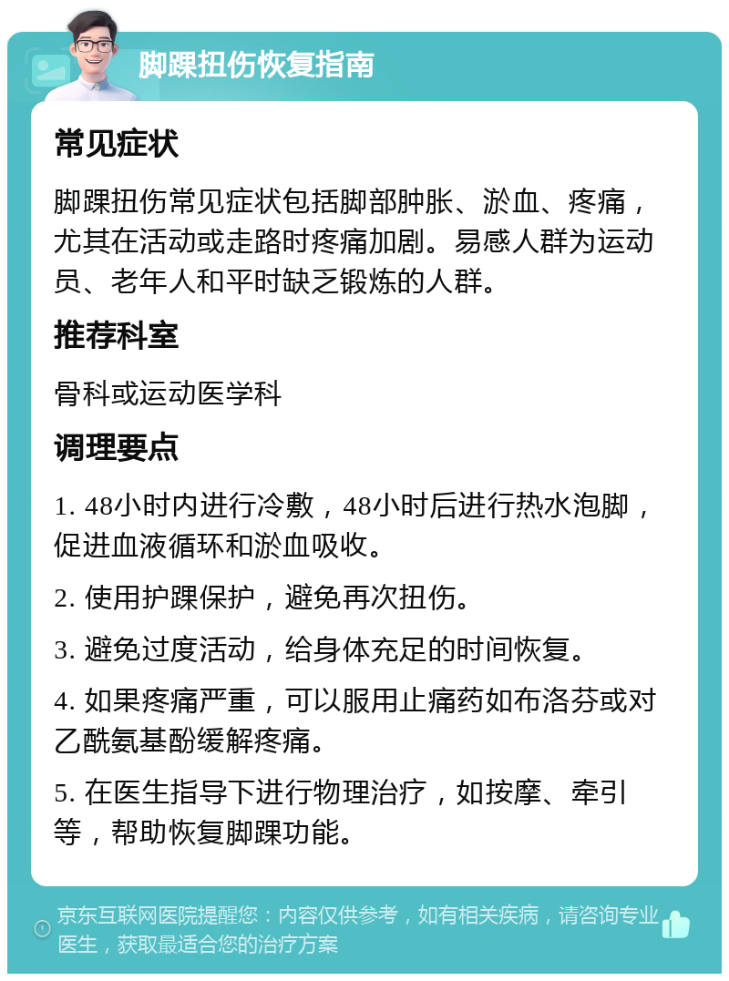 脚踝扭伤恢复指南 常见症状 脚踝扭伤常见症状包括脚部肿胀、淤血、疼痛，尤其在活动或走路时疼痛加剧。易感人群为运动员、老年人和平时缺乏锻炼的人群。 推荐科室 骨科或运动医学科 调理要点 1. 48小时内进行冷敷，48小时后进行热水泡脚，促进血液循环和淤血吸收。 2. 使用护踝保护，避免再次扭伤。 3. 避免过度活动，给身体充足的时间恢复。 4. 如果疼痛严重，可以服用止痛药如布洛芬或对乙酰氨基酚缓解疼痛。 5. 在医生指导下进行物理治疗，如按摩、牵引等，帮助恢复脚踝功能。