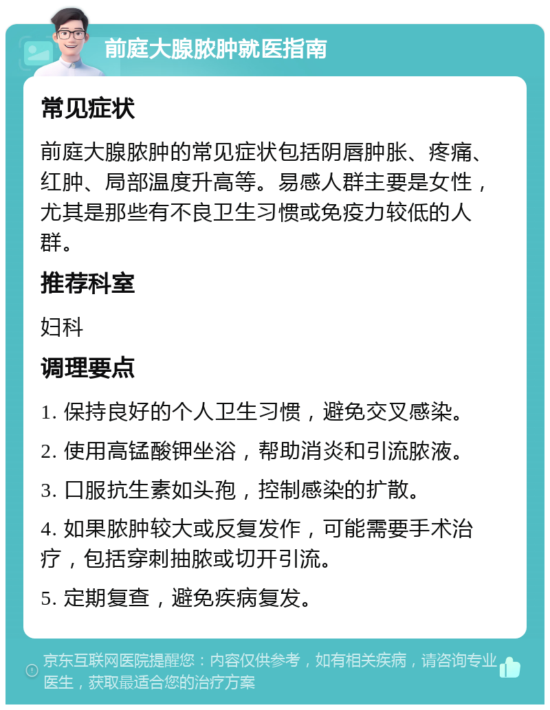 前庭大腺脓肿就医指南 常见症状 前庭大腺脓肿的常见症状包括阴唇肿胀、疼痛、红肿、局部温度升高等。易感人群主要是女性，尤其是那些有不良卫生习惯或免疫力较低的人群。 推荐科室 妇科 调理要点 1. 保持良好的个人卫生习惯，避免交叉感染。 2. 使用高锰酸钾坐浴，帮助消炎和引流脓液。 3. 口服抗生素如头孢，控制感染的扩散。 4. 如果脓肿较大或反复发作，可能需要手术治疗，包括穿刺抽脓或切开引流。 5. 定期复查，避免疾病复发。