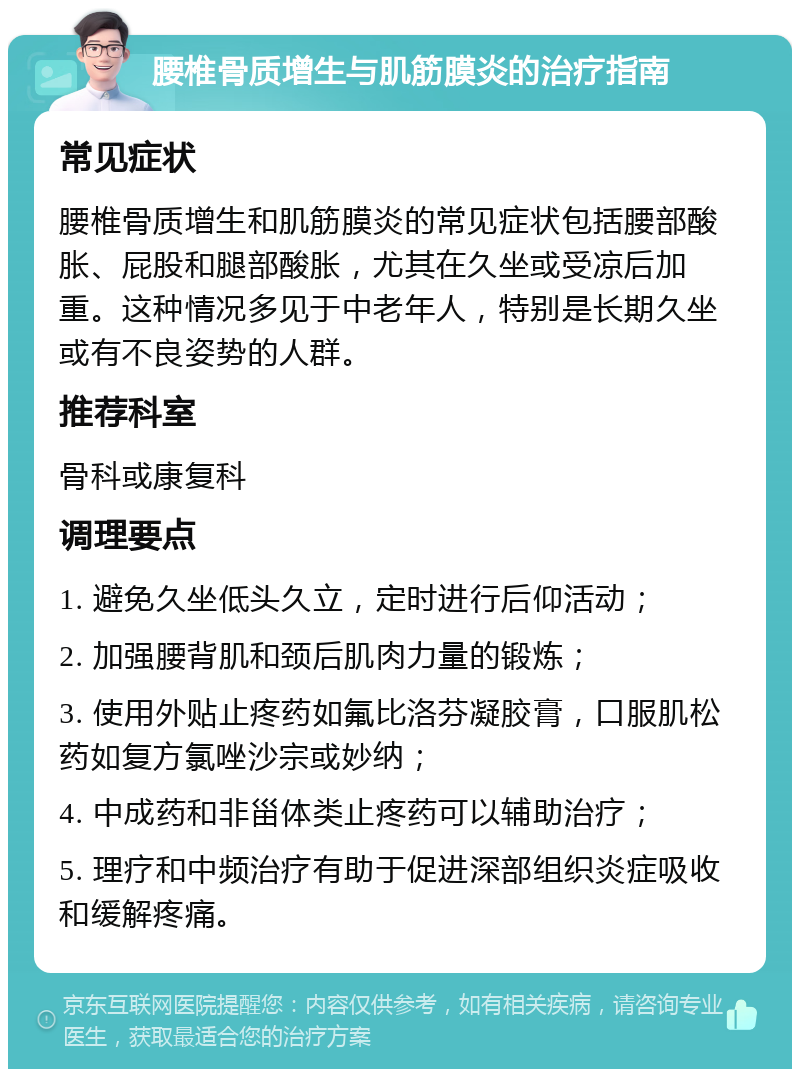 腰椎骨质增生与肌筋膜炎的治疗指南 常见症状 腰椎骨质增生和肌筋膜炎的常见症状包括腰部酸胀、屁股和腿部酸胀，尤其在久坐或受凉后加重。这种情况多见于中老年人，特别是长期久坐或有不良姿势的人群。 推荐科室 骨科或康复科 调理要点 1. 避免久坐低头久立，定时进行后仰活动； 2. 加强腰背肌和颈后肌肉力量的锻炼； 3. 使用外贴止疼药如氟比洛芬凝胶膏，口服肌松药如复方氯唑沙宗或妙纳； 4. 中成药和非甾体类止疼药可以辅助治疗； 5. 理疗和中频治疗有助于促进深部组织炎症吸收和缓解疼痛。